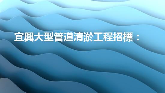 宜興大型管道清淤工程招標：一場污水暗流下的挑戰(zhàn)！